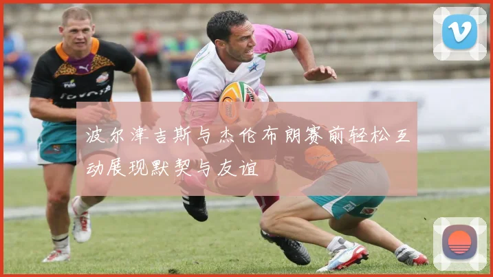 波尔津吉斯与杰伦布朗赛前轻松互动展现默契与友谊
