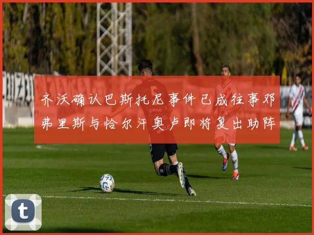齐沃确认巴斯托尼事件已成往事邓弗里斯与恰尔汗奥卢即将复出助阵