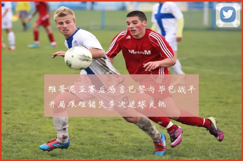 维蒂尼亚赛后感言巴黎与毕巴战平开局艰难错失多次进球良机