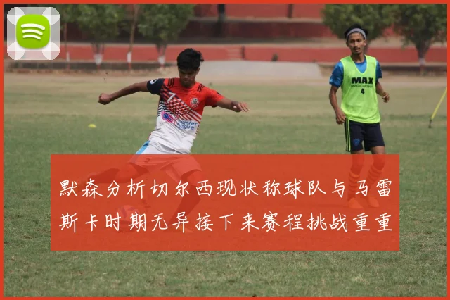 默森分析切尔西现状称球队与马雷斯卡时期无异接下来赛程挑战重重