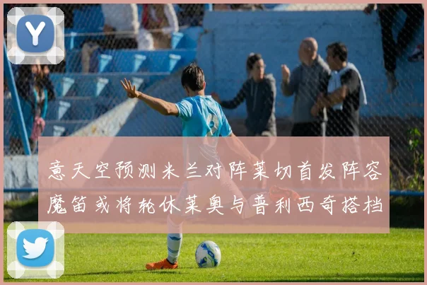 意天空预测米兰对阵莱切首发阵容魔笛或将轮休莱奥与普利西奇搭档出战