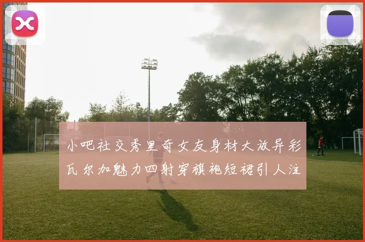 小吧社交秀里奇女友身材大放异彩瓦尔加魅力四射穿旗袍短裙引人注目