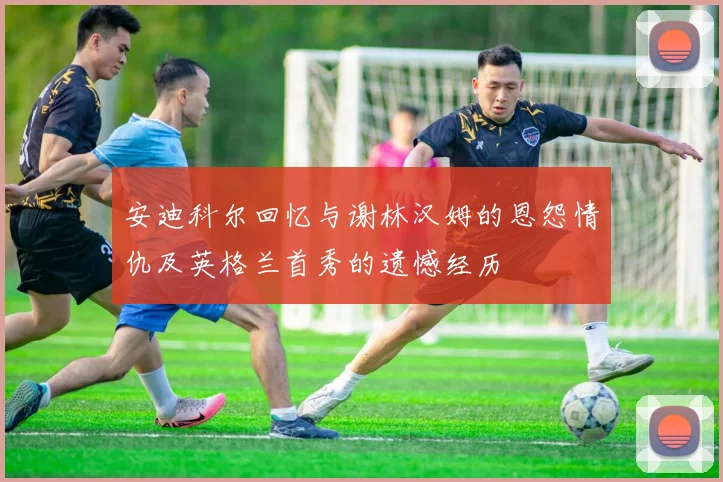 安迪科尔回忆与谢林汉姆的恩怨情仇及英格兰首秀的遗憾经历