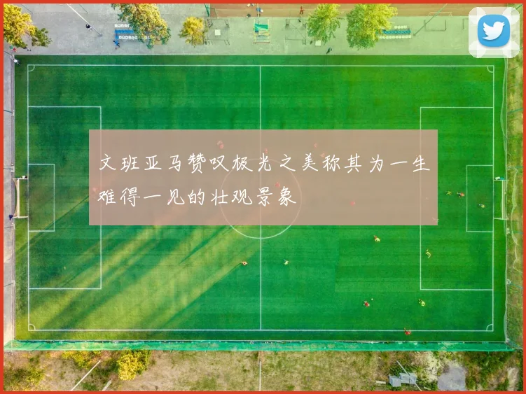 文班亚马赞叹极光之美称其为一生难得一见的壮观景象