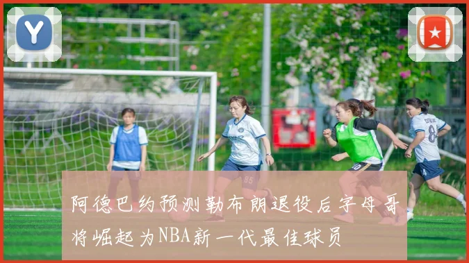 阿德巴约预测勒布朗退役后字母哥将崛起为NBA新一代最佳球员