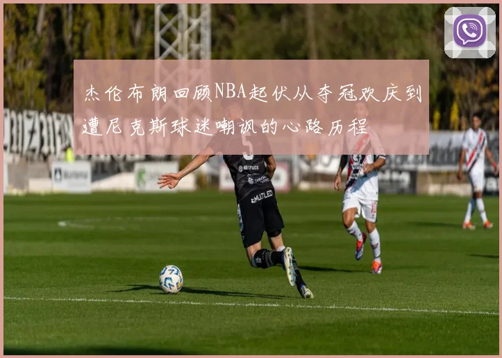 杰伦布朗回顾NBA起伏从夺冠欢庆到遭尼克斯球迷嘲讽的心路历程