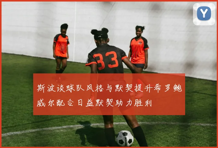 斯波谈球队风格与默契提升希罗鲍威尔配合日益默契助力胜利