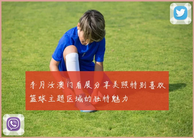 李月汝澳门看展分享美照特别喜欢篮球主题区域的独特魅力