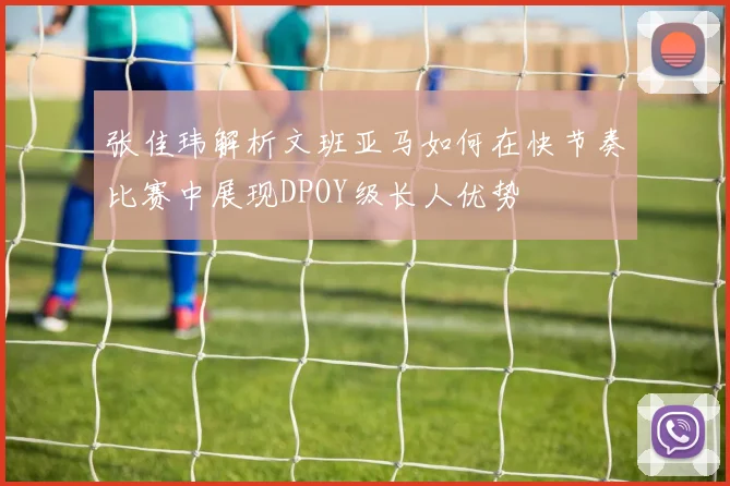 张佳玮解析文班亚马如何在快节奏比赛中展现DPOY级长人优势