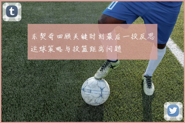 东契奇回顾关键时刻最后一投反思运球策略与投篮距离问题