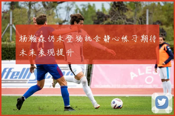 杨瀚森仍未登场机会静心练习期待未来表现提升