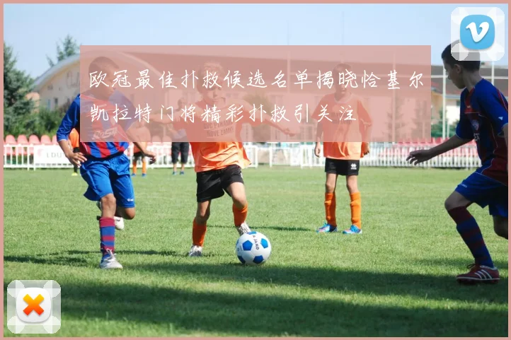 欧冠最佳扑救候选名单揭晓恰基尔凯拉特门将精彩扑救引关注