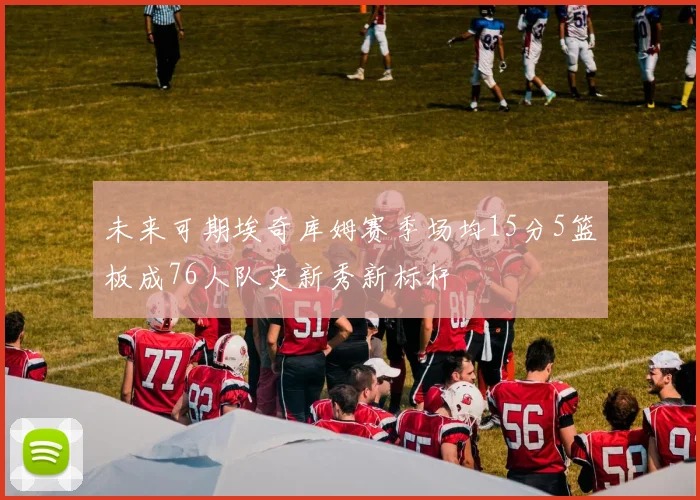 未来可期埃奇库姆赛季场均15分5篮板成76人队史新秀新标杆