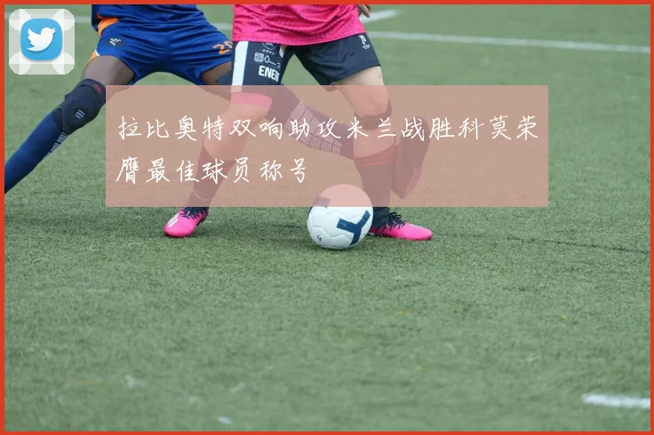 拉比奥特双响助攻米兰战胜科莫荣膺最佳球员称号