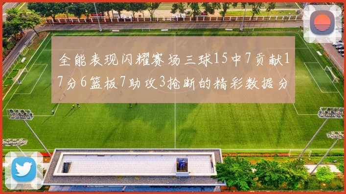 全能表现闪耀赛场三球15中7贡献17分6篮板7助攻3抢断的精彩数据分析