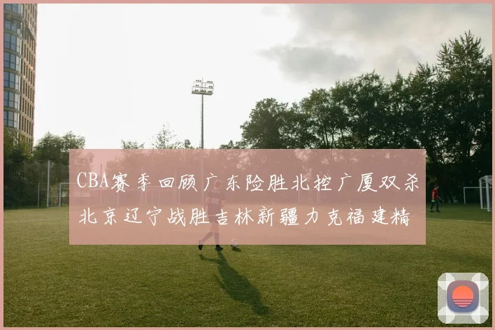 CBA赛季回顾广东险胜北控广厦双杀北京辽宁战胜吉林新疆力克福建精彩纷呈