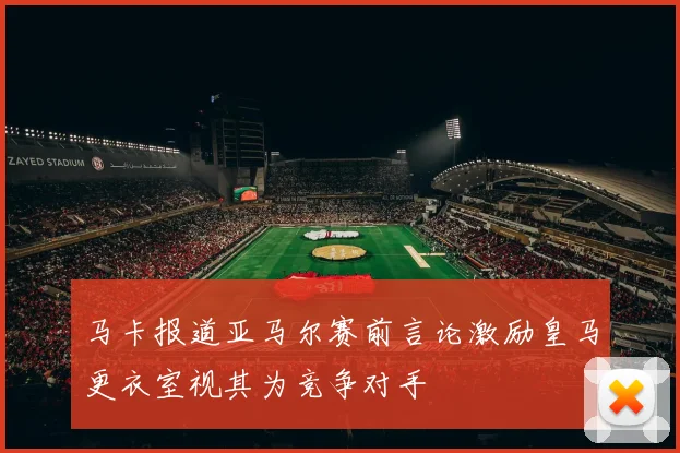 马卡报道亚马尔赛前言论激励皇马更衣室视其为竞争对手