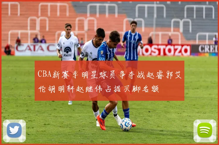 CBA新赛季明星球员争夺战赵睿郭艾伦胡明轩赵继伟占据买脚名额