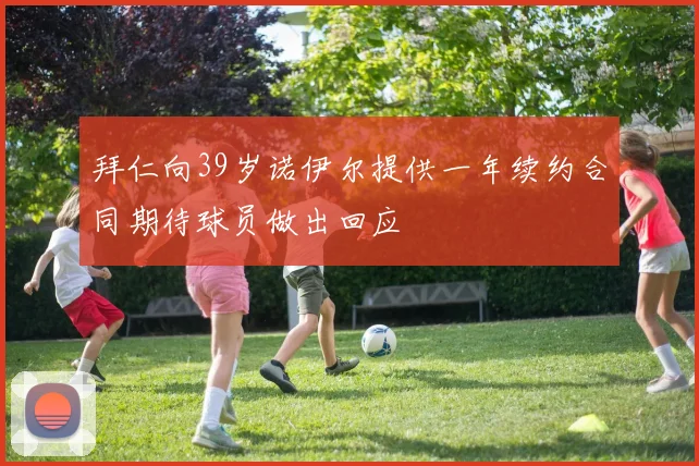 拜仁向39岁诺伊尔提供一年续约合同期待球员做出回应