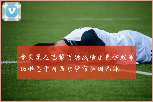 登贝莱在巴黎百场战绩出色但效率仍逊色于内马尔伊布和姆巴佩