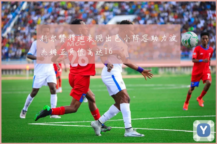 科尔赞穆迪表现出色小阵容助力波杰姆正负值高达16