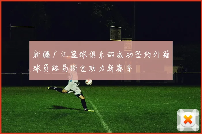 新疆广汇篮球俱乐部成功签约外籍球员路易斯金助力新赛季