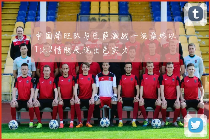 中国犀旺队与巴萨激战一场最终以1比2惜败展现出色实力