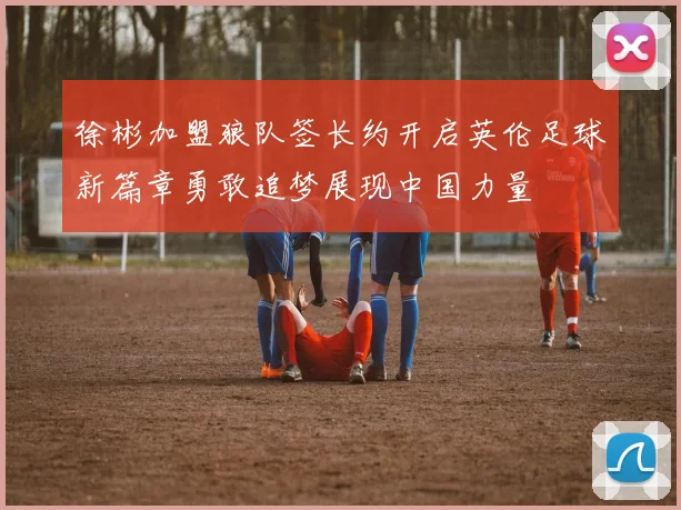 徐彬加盟狼队签长约开启英伦足球新篇章勇敢追梦展现中国力量