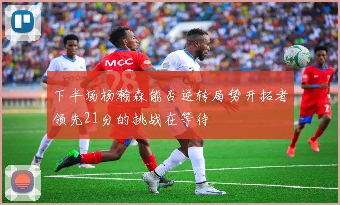 下半场杨瀚森能否逆转局势开拓者领先21分的挑战在等待