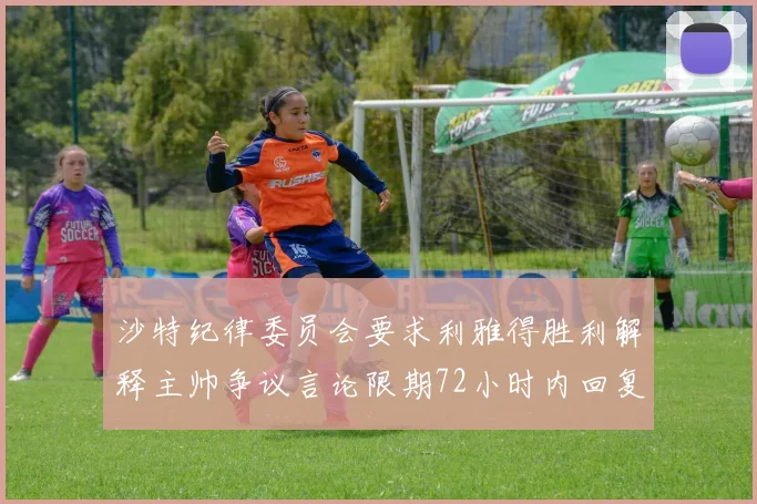 沙特纪律委员会要求利雅得胜利解释主帅争议言论限期72小时内回复