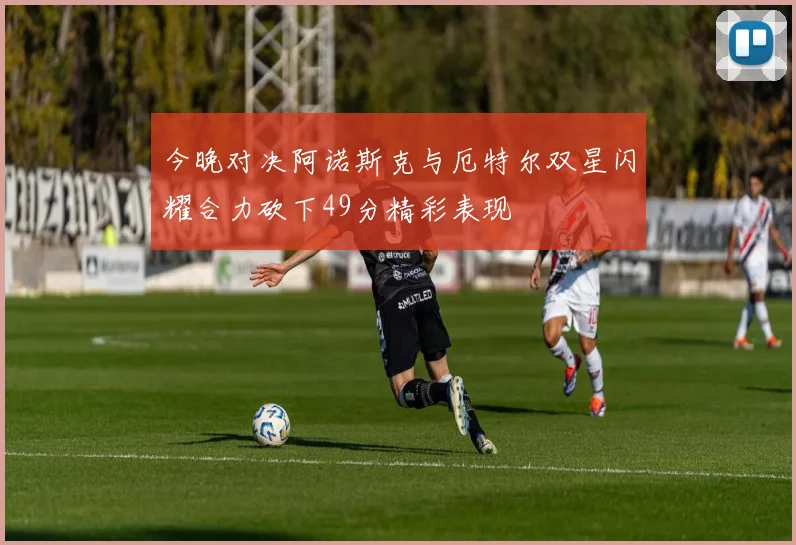 今晚对决阿诺斯克与厄特尔双星闪耀合力砍下49分精彩表现