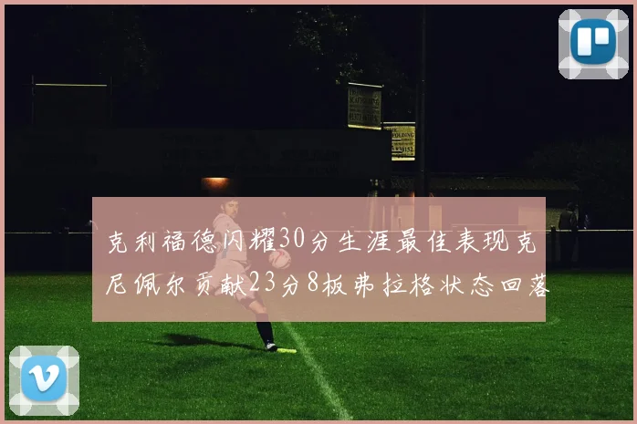 克利福德闪耀30分生涯最佳表现克尼佩尔贡献23分8板弗拉格状态回落仅得14分