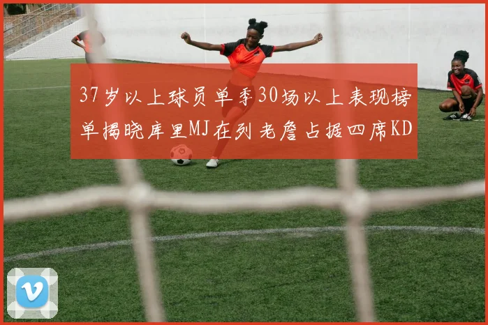 37岁以上球员单季30场以上表现榜单揭晓库里MJ在列老詹占据四席KD今年能否登顶