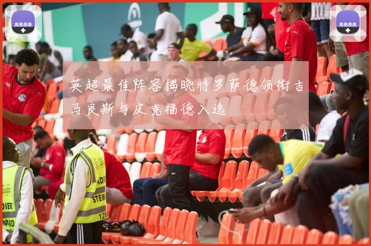 英超最佳阵容揭晓特罗萨德领衔吉马良斯与皮克福德入选