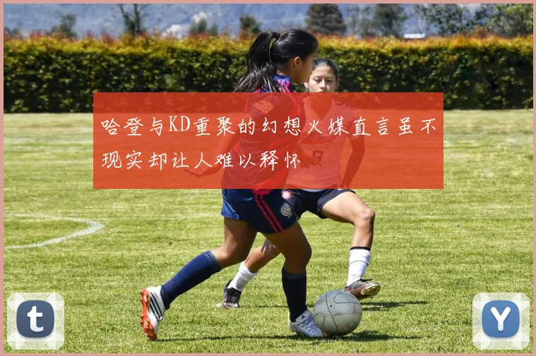 哈登与KD重聚的幻想火媒直言虽不现实却让人难以释怀