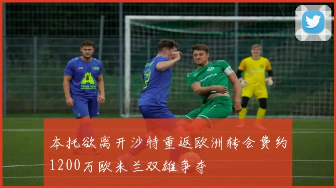 本托欲离开沙特重返欧洲转会费约1200万欧米兰双雄争夺