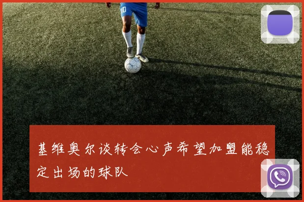基维奥尔谈转会心声希望加盟能稳定出场的球队