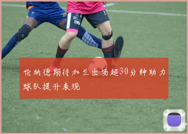 伦纳德期待加兰出场超30分钟助力球队提升表现