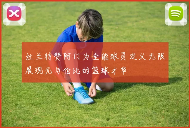 杜兰特赞阿门为全能球员定义无限展现无与伦比的篮球才华