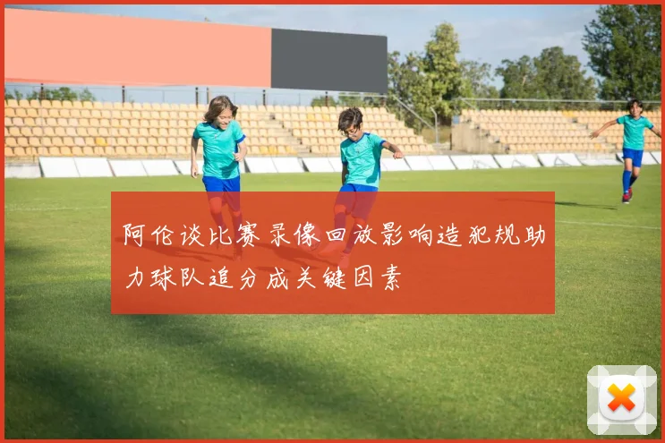 阿伦谈比赛录像回放影响造犯规助力球队追分成关键因素
