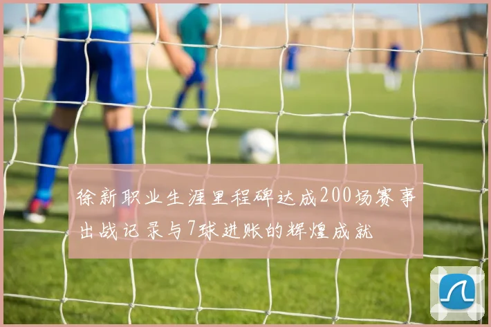 徐新职业生涯里程碑达成200场赛事出战记录与7球进账的辉煌成就
