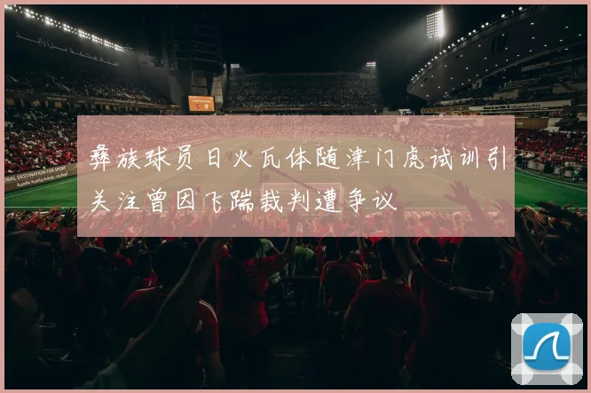 彝族球员日火瓦体随津门虎试训引关注曾因飞踹裁判遭争议