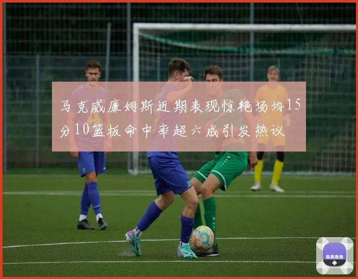 马克威廉姆斯近期表现惊艳场均15分10篮板命中率超六成引发热议