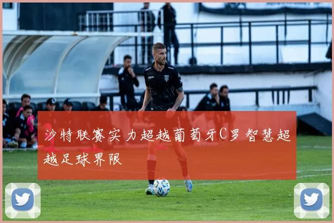 沙特联赛实力超越葡萄牙C罗智慧超越足球界限