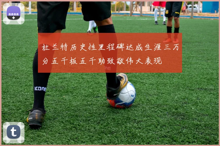 杜兰特历史性里程碑达成生涯三万分五千板五千助致敬伟大表现