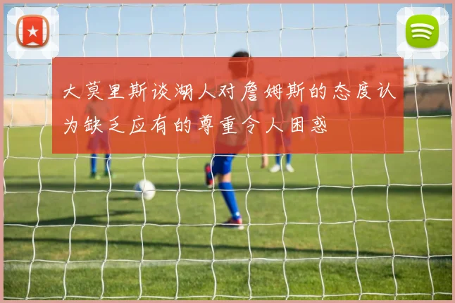 大莫里斯谈湖人对詹姆斯的态度认为缺乏应有的尊重令人困惑